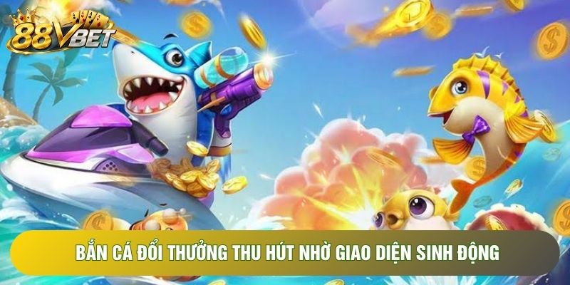 Bắn cá đổi thưởng thu hút nhờ giao diện sinh động